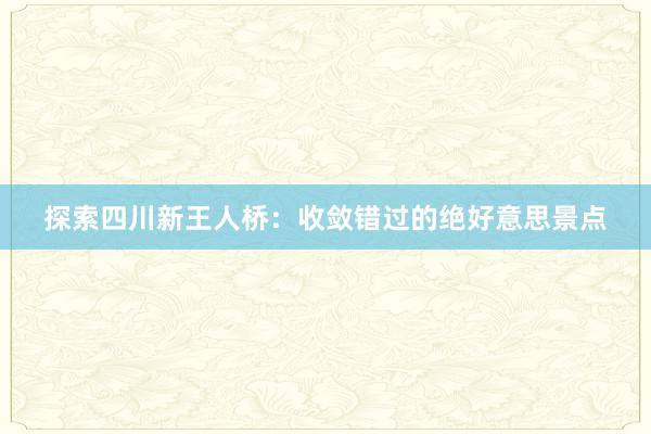 探索四川新王人桥：收敛错过的绝好意思景点